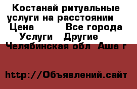 Костанай-ритуальные услуги на расстоянии. › Цена ­ 100 - Все города Услуги » Другие   . Челябинская обл.,Аша г.